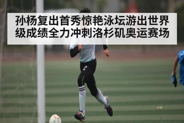 孙杨复出首秀惊艳泳坛游出世界级成绩全力冲刺洛杉矶奥运赛场 - Kaiyun sports